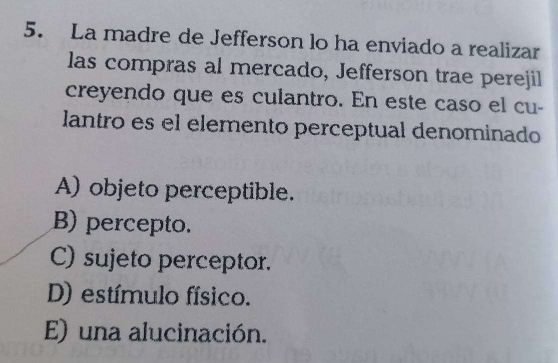 La madre de Jefferson lo ha enviado a realizar
las compras al mercado, Jefferson trae perejil
creyendo que es culantro. En este caso el cu-
lantro es el elemento perceptual denominado
A) objeto perceptible.
B) percepto.
C) sujeto perceptor.
D) estímulo físico.
E) una alucinación.