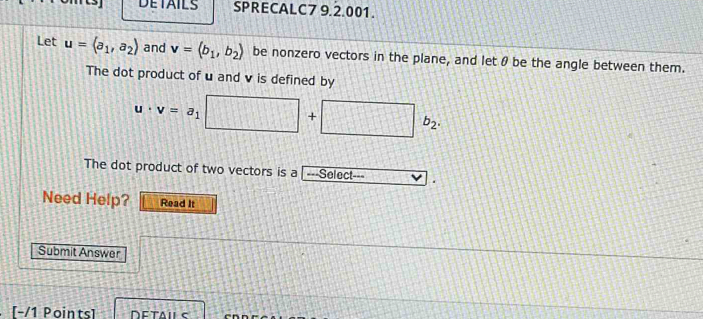 DETAILS SPRECALC7 9.2.001. 
Let u=(a_1,a_2) and v=langle b_1,b_2rangle be nonzero vectors in the plane, and let θ be the angle between them. 
The dot product of u and v is defined by
u· v=a_1 □ +□ b_2. 
The dot product of two vectors is a |---Select . 
Need Help? Read It 
Submit Answer 
[-/1 Points]