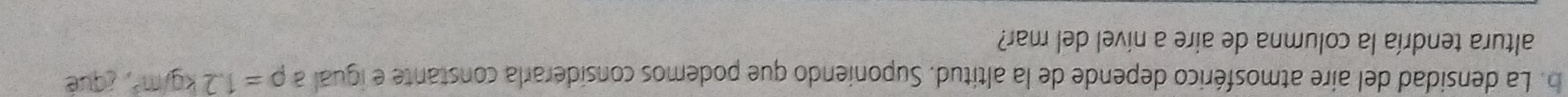 La densidad del aire atmosférico depende de la altitud. Suponiendo que podemos considerarla constante e igual a rho =1.2kg/m^3 ¿qué 
altura tendría la columna de aire a nível del mar?
