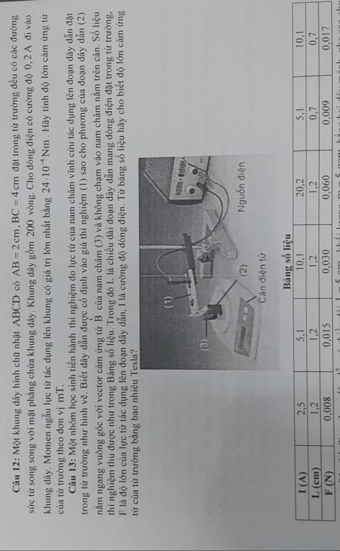 Một khung dây hình chữ nhật ABCD có AB=2cm,BC=4cm đặt trong từ trường đều có các đường
sức từ song song với mặt phẳng chứa khung dây. Khung dây gồm 200 vòng. Cho dòng điện có cường độ 0, 2 A đi vào
khung dây. Momen ngẫu lực từ tác dụng lên khung có giá trị lớn nhất bằng 24· 10^(-4)Nm. Hãy tính độ lớn cảm ứng từ
của từ trường theo đơn vị mT.
Câu 13: Một nhóm học sinh tiến hành thí nghiệm đo lực từ của nam châm vĩnh cửu tác dụng lên đoạn dây dẫn đặt
trong từ trường như hình vẽ. Biết dây dẫn được cố định vào giá thí nghiệm (1) sao cho phương của đoạn dây dẫn (2)
nằm ngang vuông góc với vector cảm ứng từ B của nam châm (3) và không chạm vào nam châm nằm trên cân. Số liệu
thí nghiệm thu được như trong Bảng số liệu. Trong đó L là chiều dài đoạn dây dẫn mang dòng điện đặt trong từ trường,
F là độ lớn của lực từ tác dụng lên đoạn dây dẫn, I là cường độ dòng điện. Từ bảng số liệu hãy cho biết độ lớn cảm ứng
từ của từ trường bằng bao nhi