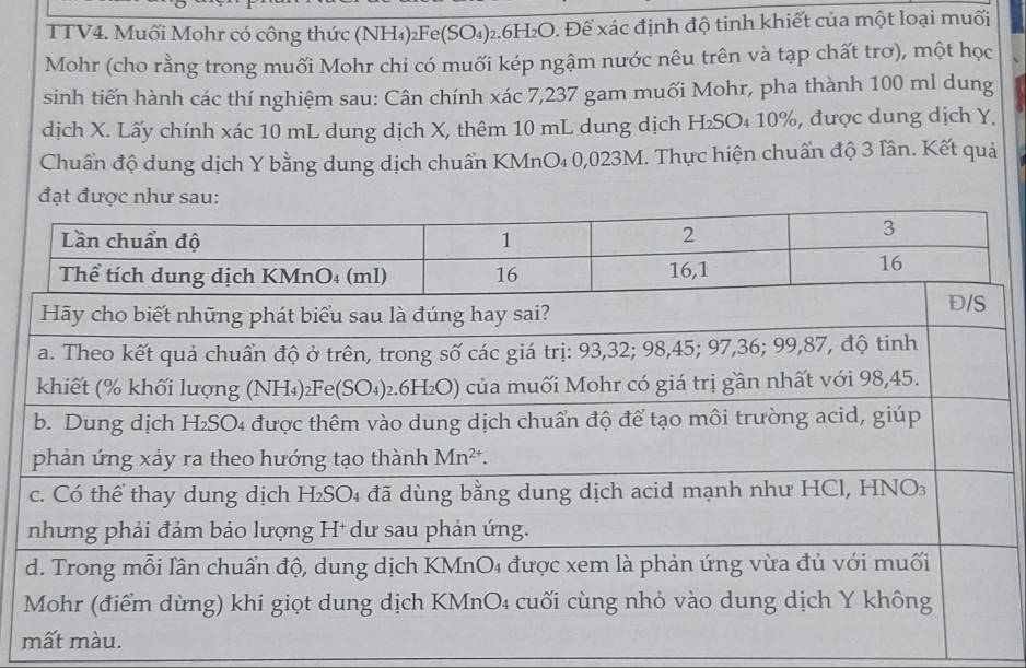 TTV4. Muối Mohr có công thức (NH₄)₂Fe(5 SO_4) 92.6H₂O. Để xác định độ tinh khiết của một loại muối
Mohr (cho rằng trong muối Mohr chi có muối kép ngậm nước nêu trên và tạp chất trơ), một học
sinh tiến hành các thí nghiệm sau: Cân chính xác 7,237 gam muối Mohr, pha thành 100 ml dung
dịch X. Lấy chính xác 10 mL dung dịch X, thêm 10 mL dung dịch H₂SO₄ 10%, được dung dịch Y.
Chuẩn độ dung dịch Y bằng dung dịch chuẩn KMnO₄ 0,023M. Thực hiện chuẩn độ 3 lân. Kết quả
đạt đượ