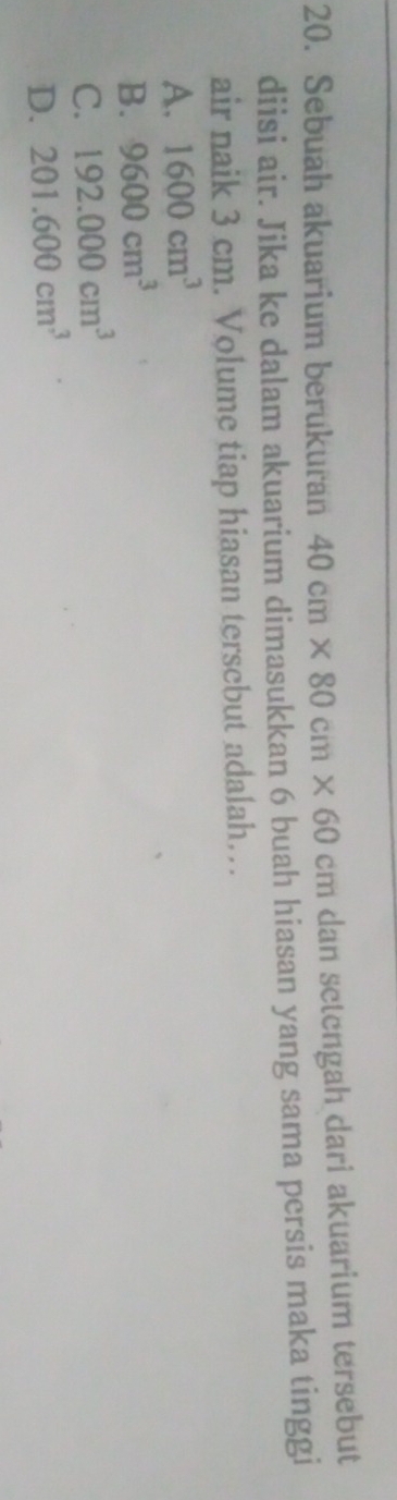 Sebuah akuarium berukuran 40cm* 80cm* 60cm dan setengah dari akuarium tersebut
diisi air. Jika ke dalam akuarium dimasukkan 6 buah hiasan yang sama persis maka tinggi
air naik 3 cm. Volume tiap hiasan terscbut adalah…
A. 1600cm^3
B. 9600cm^3
C. 192.000cm^3
D. 201.600cm^3
