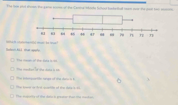 The box plot shows the game scores of the Central Middle School basketball team over the past two seasons.
Which statement(s) must be true?
Select ALL that apply.
The mean of the data is 68.
The median of the data is 68.
The interquartile range of the data is 8.
The lower or first quartile of the data is 65.
The majority of the data is greater than the median.