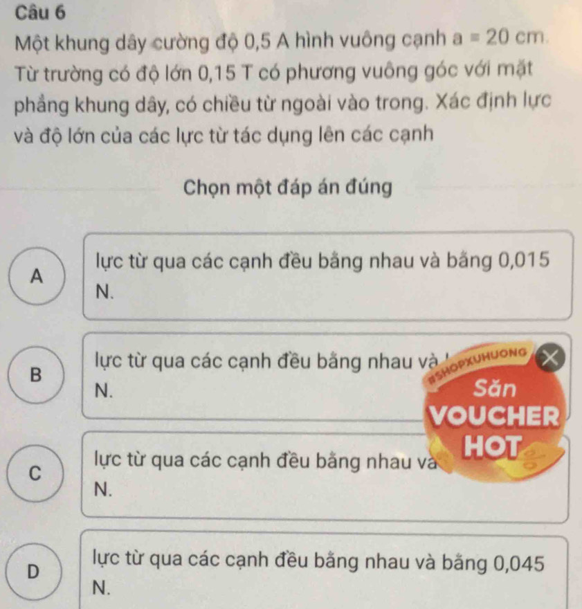 Một khung dây cường độ 0,5 A hình vuông cạnh a=20cm. 
Từ trường có độ lớn 0,15 T có phương vuông góc với mặt
phẳng khung dây, có chiều từ ngoài vào trong. Xác định lực
và độ lớn của các lực từ tác dụng lên các cạnh
Chọn một đáp án đúng
lực từ qua các cạnh đều bằng nhau và băng 0,015
A
N.
B lực từ qua các cạnh đều bằng nhau và
SHOPXUHUONG
N. Sǎn
VOUCHER
C
lực từ qua các cạnh đều bảng nhau và HOT
N.
D
lực từ qua các cạnh đều bằng nhau và băng 0,045
N.