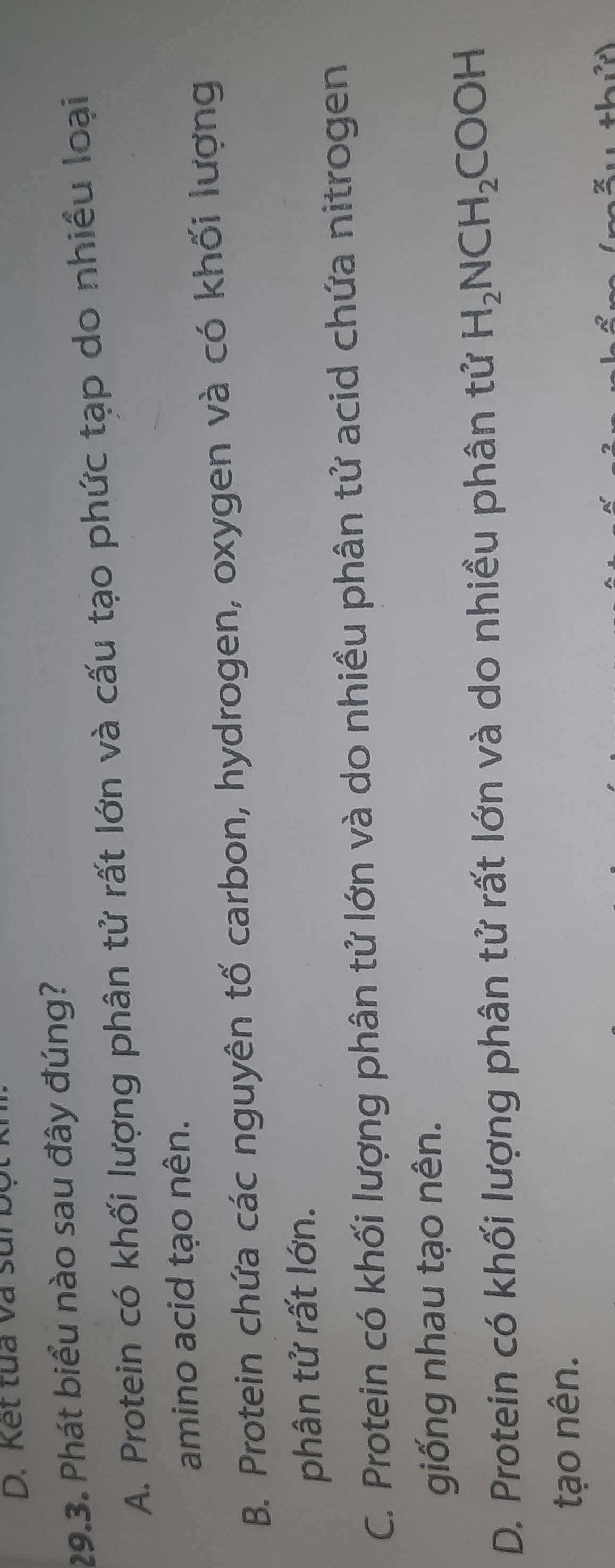 Kết tua và sui bộ
29.3. Phát biểu nào sau đây đúng?
A. Protein có khối lượng phân tử rất lớn và cấu tạo phức tạp do nhiều loại
amino acid tạo nên.
B. Protein chứa các nguyên tố carbon, hydrogen, oxygen và có khối lượng
phân tử rất lớn.
C. Protein có khối lượng phân tử lớn và do nhiều phân tử acid chứa nitrogen
giống nhau tạo nên.
D. Protein có khối lượng phân tử rất lớn và do nhiều phân tử H_2NCH_2COOH
tạo nên.