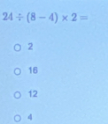 24/ (8-4)* 2=
2
16
12
4