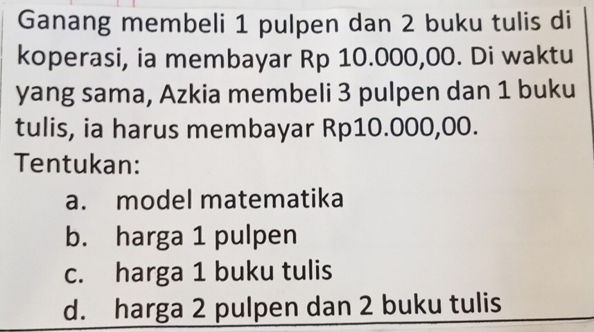 Ganang membeli 1 pulpen dan 2 buku tulis di
koperasi, ia membayar Rp 10.000,00. Di waktu
yang sama, Azkia membeli 3 pulpen dan 1 buku
tulis, ia harus membayar Rp10.000,00.
Tentukan:
a. model matematika
b. harga 1 pulpen
c. harga 1 buku tulis
d. harga 2 pulpen dan 2 buku tulis