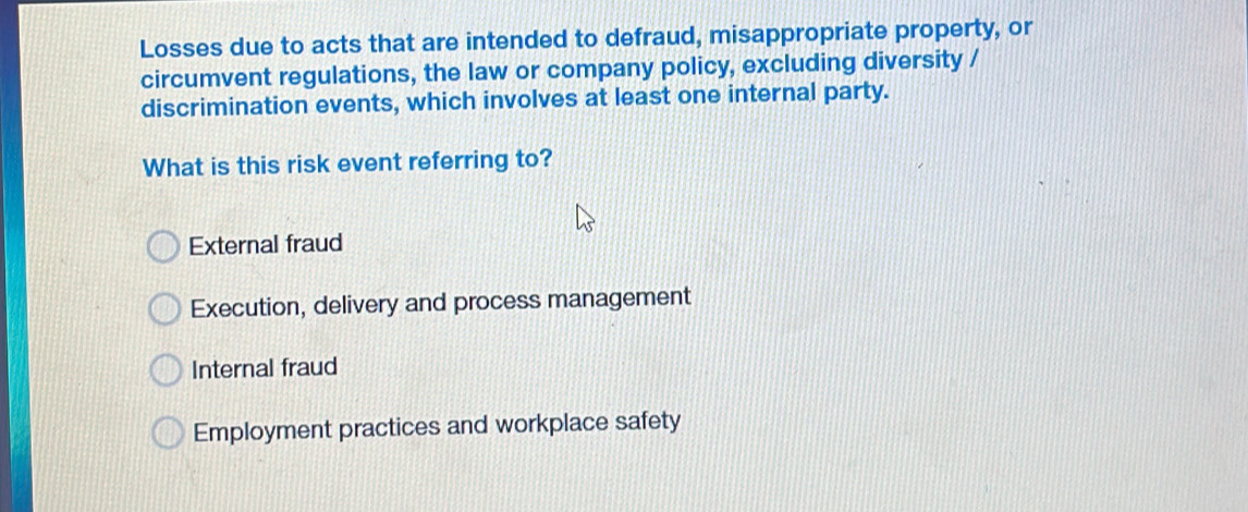 Losses due to acts that are intended to defraud, misappropriate property, or
circumvent regulations, the law or company policy, excluding diversity /
discrimination events, which involves at least one internal party.
What is this risk event referring to?
External fraud
Execution, delivery and process management
Internal fraud
Employment practices and workplace safety