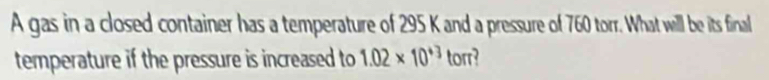 A gas in a closed container has a temperature of 295 K and a pressure of 760 torr. What will be its finall 
temperature if the pressure is increased to 1.02* 10^(+3) torr?