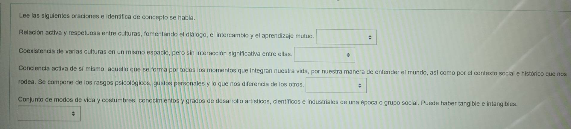 Lee las siguientes oraciones e identifica de concepto se habla.
Relación activa y respetuosa entre culturas, fomentando el diálogo, el intercambio y el aprendizaje mutuo. □
Coexistencia de varias culturas en un mismo espacio, pero sin interacción significativa entre ellas. □ 
Conciencia activa de sí mismo, aquello que se forma por todos los momentos que integran nuestra vida, por nuestra manera de entender el mundo, así como por el contexto social e histórico que nos
rodea. Se compone de los rasgos psicológicos, gustos personales y lo que nos diferencia de los otros. □
Conjunto de modos de vida y costumbres, conocimientos y grados de desarrollo artísticos, científicos e industriales de una época o grupo social. Puede haber tangible e intangibles.
10000