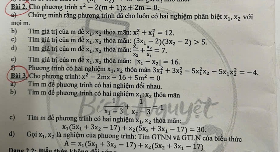 Cho phương trình x^2-2(m+1)x+2m=0.
a) Chứng minh rằng phương trình đã cho luôn có hai nghiệm phân biệt x_1,x_2 với
mọi m.
b) Tìm giá trị của m đề X_1,X_2 thỏa mãn: x_1^(2+x_1^2=12.
c) Tìm giá trị của m đề x_1),x_2 thỏa mãn: (3x_1-2)(3x_2-2)>5.
d) Tìm giá trị của m đề x_1,x_2 thỏa mãn: frac x_1x_2+frac x_2x_1=7.
e) Tìm giá trị của m đề x_1,x_2 thỏa mãn: |x_1-x_2|=16.
Phương trình có hai nghiệm x_1,x_2 thỏa mãn 3x_1^(2+3x_2^2-5x_1^2x_2)-5x_1x_2^(2=-4.
Bài 3. Cho phương trình: x^2)-2mx-16+5m^2=0
a) Tìm m đề phương trình có hai nghiệm đối nhau.
b) Tìm m để phương trình có hai nghiệm x_1;x_2 thỏa mãn
frac 1x_1-3+frac 1x_2-3=1
c) Tìm m để phương trình có hai nghiệm x_1,x_2 thỏa mãn:
x_1(5x_1+3x_2-17)+x_2(5x_2+3x_1-17)=30.
d) Gọi x_1,x_2 là nghiệm của phương trình: Tìm GTNN và GTLN của biểu thức
Dang 2 2: Biểu thứ không A=x_1(5x_1+3x_2-17)+x_2(5x_2+3x_1-17)