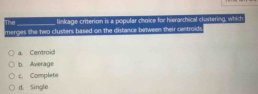 The_ linkage criterion is a popular choice for hierarchical clustering, which
merges the two clusters based on the distance between their centroids
a. Centroid
b. Average
c. Complete
d. Single