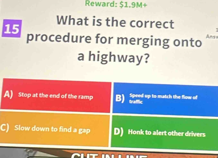 Reward: $1.9M +
What is the correct
1
15 procedure for merging onto Ansv
a highway?
Speed up to match the flow of
A) Stop at the end of the ramp B) traffic
C) Slow down to find a gap D) Honk to alert other drivers