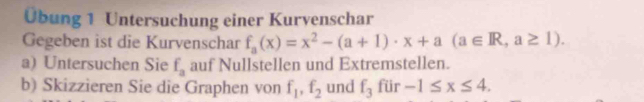 Übung 1 Untersuchung einer Kurvenschar 
Gegeben ist die Kurvenschar f_a(x)=x^2-(a+1)· x+a(a∈ R,a≥ 1). 
a) Untersuchen Sie f_a auf Nullstellen und Extremstellen. 
b) Skizzieren Sie die Graphen von f_1, f_2 und f_3 für -1≤ x≤ 4.