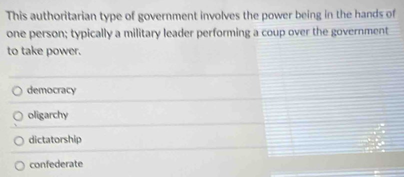 This authoritarian type of government involves the power being in the hands of
one person; typically a military leader performing a coup over the government
to take power.
democracy
oligarchy
dictatorship
confederate