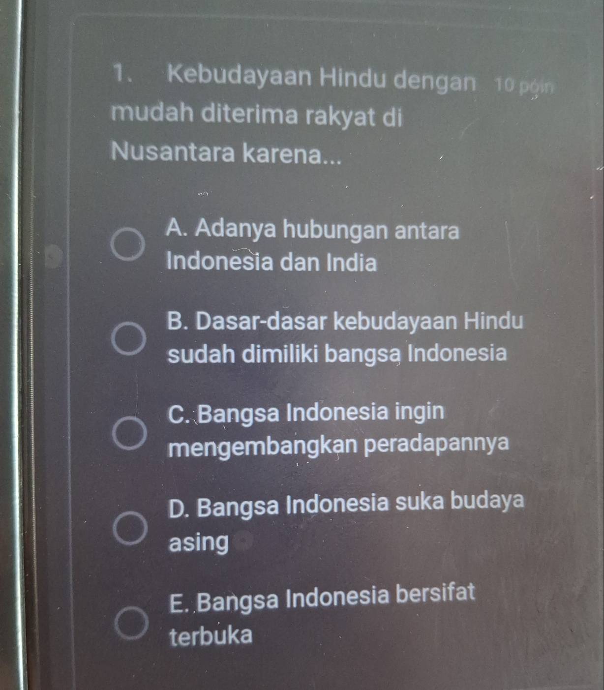 Kebudayaan Hindu dengan 10 pgin
mudah diterima rakyat di
Nusantara karena...
A. Adanya hubungan antara
Indonesia dan India
B. Dasar-dasar kebudayaan Hindu
sudah dimiliki bangsą Indonesia
C. Bangsa Indonesia ingin
mengembangkan peradapannya
D. Bangsa Indonesia suka budaya
asing
E. Bangsa Indonesia bersifat
terbuka