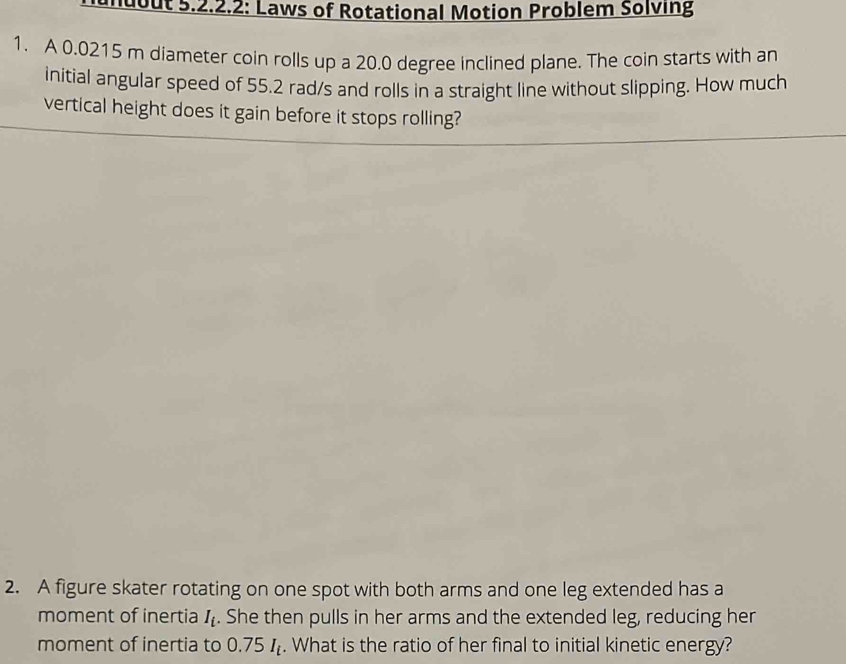 muout 5.2.2.2: Laws of Rotational Motion Problem Solving 
1. A 0.0215 m diameter coin rolls up a 20.0 degree inclined plane. The coin starts with an 
initial angular speed of 55.2 rad/s and rolls in a straight line without slipping. How much 
vertical height does it gain before it stops rolling? 
2. A figure skater rotating on one spot with both arms and one leg extended has a 
moment of inertia I_i. She then pulls in her arms and the extended leg, reducing her 
moment of inertia to 0.75I_t. What is the ratio of her final to initial kinetic energy?