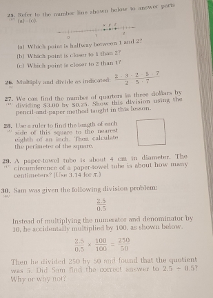 Refer to the number line shown below to answer parts 
(a)-(c). 
(a) Which point is halfway between 1 and 2? 
(b) Which point is closer to 1 than 2? 
(c) Which point is closer to 2 than 1? 
26. Multiply and divide as indicated:  (2-3-2-5+7)/2+5+7 
27. We can find the number of quarters in three dollars by 
dividing $3.00 by $0,25. Show this division using the 
pencil-and-paper method taught in this lesson. 
28. Use a ruler to find the length of each 
side of this square to the nearest 
eighth of an inch. Then calculate 
the perimeter of the square. 
29. A paper-towel tube is about 4 cm in diameter. The 
circumference of a paper-towel tube is about how many
centimeters? (Use 3.14 for π) 
30. Sam was given the following division problem: 
( 40 )
 (2.5)/0.5 
Instead of multiplying the numerator and denominator by 
10, he accidentally multiplied by 100, as shown below.
 (2.5)/0.5 *  100/100 = 250/50 
Then he divided 250 by 50 and found that the quotient 
was 5. Did Sam find the correct answer to 2.5/ 0.5
Why or why not?