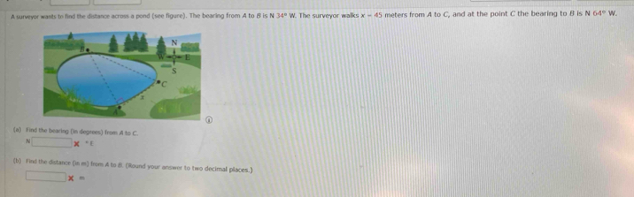 A surveyor wants to find the distance across a pond (see figure). The bearing from A to B is N 34° W. The surveyor walks x-45 meters from AtoC , and at the point C the bearing to B is N64° W. 
(a) Find the bearing (in degrees) from A to C. 
N □ *°C
(b) find the distance (in m) from A to f. (Round your answer to two decimal places.)
□ * =