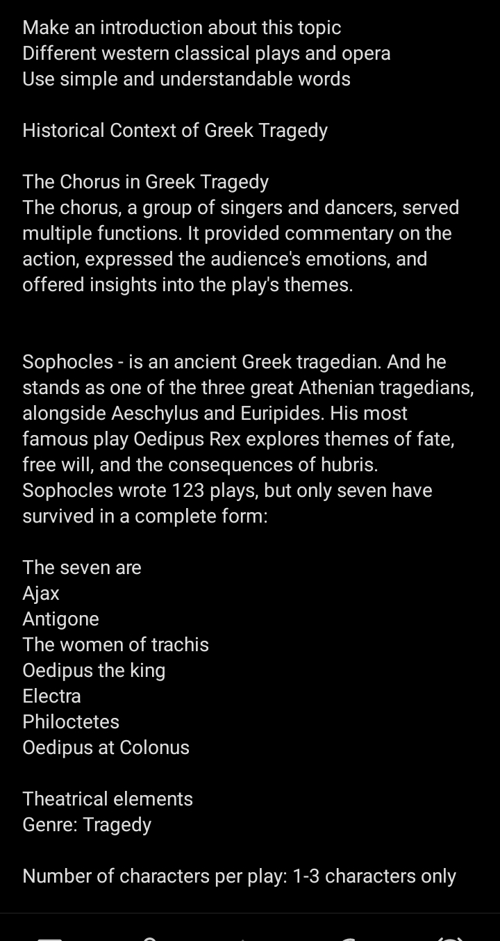 Make an introduction about this topic 
Different western classical plays and opera 
Use simple and understandable words 
Historical Context of Greek Tragedy 
The Chorus in Greek Tragedy 
The chorus, a group of singers and dancers, served 
multiple functions. It provided commentary on the 
action, expressed the audience's emotions, and 
offered insights into the play's themes. 
Sophocles - is an ancient Greek tragedian. And he 
stands as one of the three great Athenian tragedians, 
alongside Aeschylus and Euripides. His most 
famous play Oedipus Rex explores themes of fate, 
free will, and the consequences of hubris. 
Sophocles wrote 123 plays, but only seven have 
survived in a complete form: 
The seven are 
Ajax 
Antigone 
The women of trachis 
Oedipus the king 
Electra 
Philoctetes 
Oedipus at Colonus 
Theatrical elements 
Genre: Tragedy 
Number of characters per play: 1-3 characters only