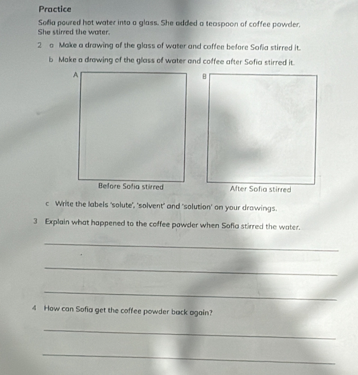 Practice 
Sofia poured hot water into a glass. She added a teaspoon of coffee powder, 
She stirred the water. 
2 a Make a drawing of the glass of water and coffee before Sofia stirred it. 
b Make a drawing of the glass of water and coffee after Sofia stirred it. 
c Write the labels ‘solute’', ‘solvent’ and 'solution’ on your drawings. 
3 Explain what happened to the coffee powder when Sofia stirred the water. 
_ 
_ 
_ 
4 How can Sofia get the coffee powder back again? 
_ 
_