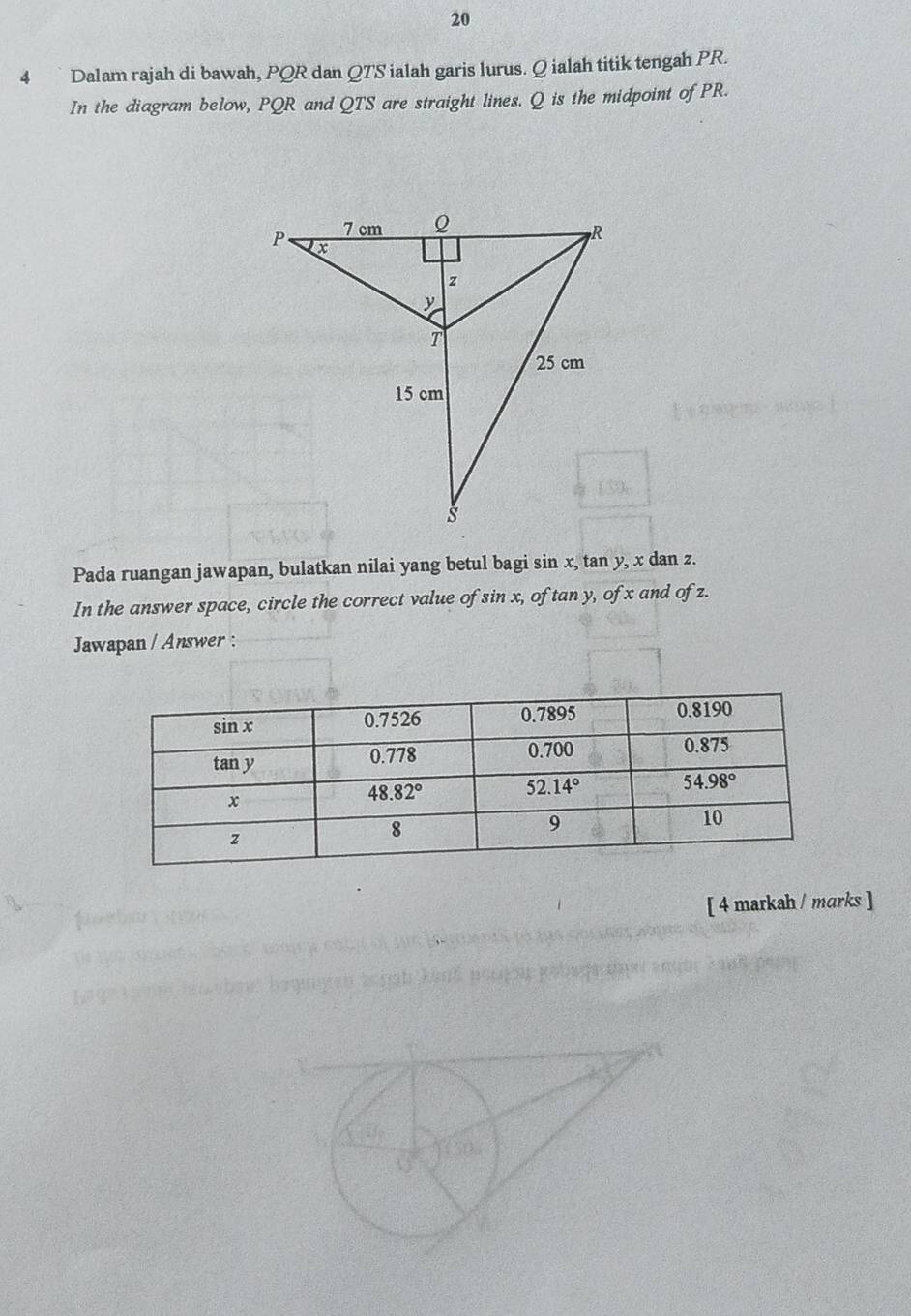 20
4  ` Dalam rajah di bawah, PQR dan QTS ialah garis lurus. Q ialah titik tengah PR.
In the diagram below, PQR and QTS are straight lines. Q is the midpoint of PR.
Pada ruangan jawapan, bulatkan nilai yang betul bagi sin x, tan y, x dan z.
In the answer space, circle the correct value of sin x, of tan y, of x and of z.
Jawapan / Answer :
[ 4 markah / marks ]