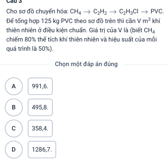 Cho sơ đồ chuyển hóa: CH_4to C_2H_2to C_2H_3Clto PVC. 
Để tổng hợp 125 kg PVC theo sơ đồ trên thì cần Vm^3khi
thiên nhiên ở điều kiện chuẩn. Giá trị của V là (biết CH_4
chiếm 80% thể tích khí thiên nhiên và hiệu suất của mỗi
quá trình là 50%).
Chọn một đáp án đúng
A 991, 6.
B 495, 8.
C 358, 4.
D 1286, 7.