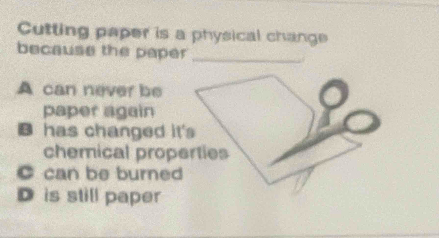 Cutting paper is a physical change
because the paper_
A can never be
paper again
B has changed it's
chemical properties
C can be burned
D is still paper