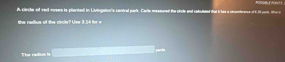 POSSIBLE POINTS 
A circle of red roses is planted in Livingston's central park. Carla measured the circle and calculated that it has a circumference of 6.28 yards. What is 
the radius of the circle? Use 3.14 for π
The radius is 2x^2 2x+1=4x+1 □ +□ yards.