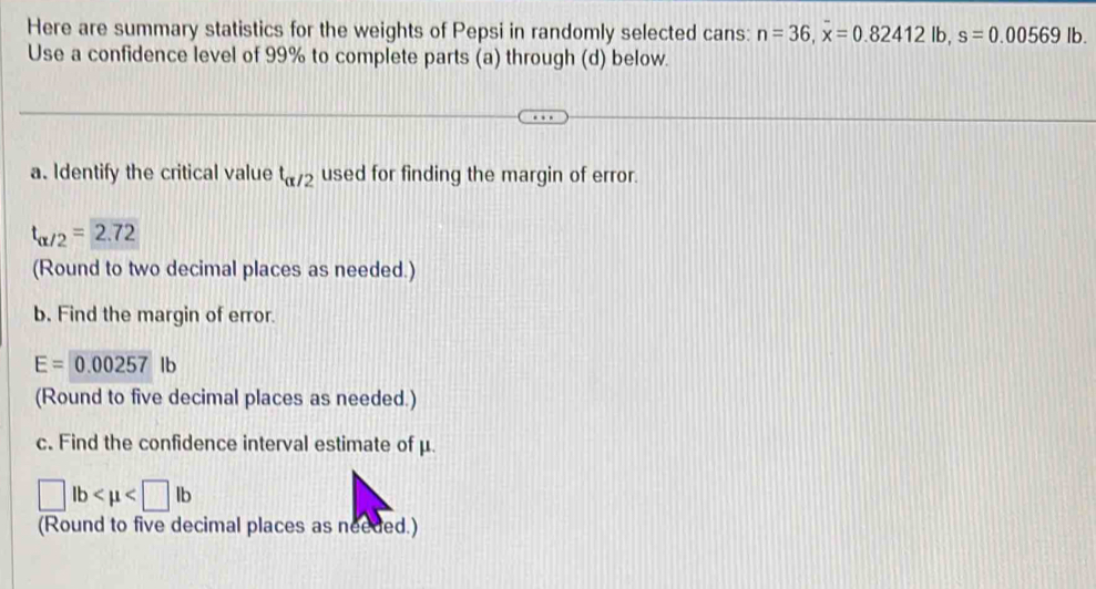 Here are summary statistics for the weights of Pepsi in randomly selected cans: n=36, overline x=0.82412lb, s=0.00569lb. 
Use a confidence level of 99% to complete parts (a) through (d) below. 
a. Identify the critical value t_alpha /2 used for finding the margin of error.
t_alpha /2=2.72
(Round to two decimal places as needed.) 
b. Find the margin of error.
E=0.00257 lb
(Round to five decimal places as needed.) 
c. Find the confidence interval estimate of μ.
□ lb
(Round to five decimal places as needed.)