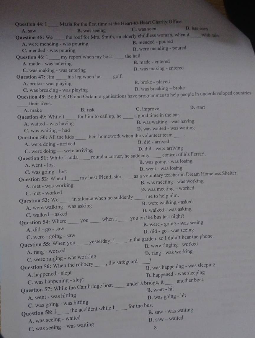 Maria for the first time at the Heart-to-Heart Charity Office.
A. saw B. was seeing C. was seen D. has seen
_
Question 45: We the roof for Mrs. Smith, an elderly childless woman, when it_ with rain
A. were mending - was pouring B. mended - poured
C. mended - was pouring D. were mending - poured
Question 46: 1_ my report when my boss _the hall.
A. made - was entering B. made - entered
C. was making - was entering D. was making - entered
Question 47: Jim _his leg when he _golf.
A. broke - was playing B. broke - played
C. was breaking - was playing D. was breaking - broke
Question 48: Both CARE and Oxfam organisations have programmes to help people in underdeveloped countries
_
their lives.
A. make B. risk C. improve D. start
Question 49: While I_ for him to call up, he _a good time in the bar.
A. waited - was having B. was waiting - was having
C. was waiting - had D. was waited - was waiting
Question 50: All the kids _their homework when the volunteer team _.
A. were doing - arrived B. did - arrived
C. were doing — were arriving D. did - were arriving
Question 51: While Lauda _round a corner, he suddenly _control of his Ferrari.
A. went - lost B. was going - was losing
C. was going - lost D. went - was losing
Question 52: When I _my best friend, she _as a voluntary teacher in Dream Homeless Shelter.
A. met - was working B. was meeting - was working
C. met - worked D. was meeting - worked
Question 53: We _in silence when he suddenly _me to help him.
A. were walking - was asking B. were walking - asked
C. walked - asked D. walked - was asking
Question 54: Where _you _when I_ you on the bus last night?
A. did - go - saw B. were - going - was seeing
C. were - going - saw D. did - go - was seeing
Question 55: When you _yesterday, I _in the garden, so I didn’t hear the phone.
A. rang - worked B. were ringing - worked
C. were ringing - was working D. rang - was working
Question 56: When the robbery _, the safeguard_
A. happened - slept B. was happening - was sleeping
C. was happening - slept D. happened - was sleeping
Question 57: While the Cambridge boat _under a bridge, it _another boat.
A. went - was hitting B. went - hit
C. was going - was hitting D. was going - hit
Question 58: I _the accident while I _for the bus.
B. saw - was waiting
A. was seeing - waited
C. was seeing - was waiting D. saw - waited
8