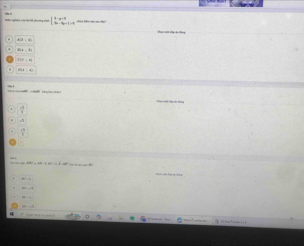 Miền nghiệm của hệ bất phương trình beginarrayl 3-y<0 2x-3y+1>0endarray. chứa điểm nào sau đây?
Chọn một đáp án đúng
A A(3;4)
B B(4;3).
C(7;4)
D D(4;4). 
Câu 5
Giá trị của cos60°+ sin30° bằng bao nhiêu?
Chọn một đáp án đúng
A  sqrt(3)/2 
B sqrt(3)
C  sqrt(3)/3 
D
Câu 6
Cho tam giác ABC có AB=2, AC=1, widehat A=60° Tỉnh độ dài canh BC
Chọn một đáp án đúng
A BC=2
B BC=sqrt(2)
C BC=1
BC=sqrt(3)
Type here to search (1) Facebook - Goo... Nhóm 3 online.doc... GS Auto Clicker 3.1.4