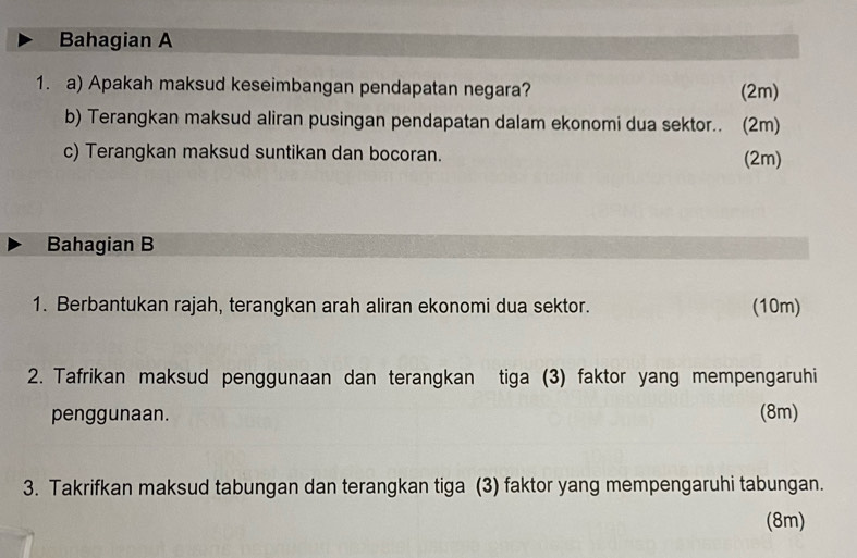 Bahagian A 
1. a) Apakah maksud keseimbangan pendapatan negara? (2m) 
b) Terangkan maksud aliran pusingan pendapatan dalam ekonomi dua sektor.. (2m) 
c) Terangkan maksud suntikan dan bocoran. (2m) 
Bahagian B 
1. Berbantukan rajah, terangkan arah aliran ekonomi dua sektor. (10m) 
2. Tafrikan maksud penggunaan dan terangkan tiga (3) faktor yang mempengaruhi 
penggunaan. (8m) 
3. Takrifkan maksud tabungan dan terangkan tiga (3) faktor yang mempengaruhi tabungan. 
(8m)