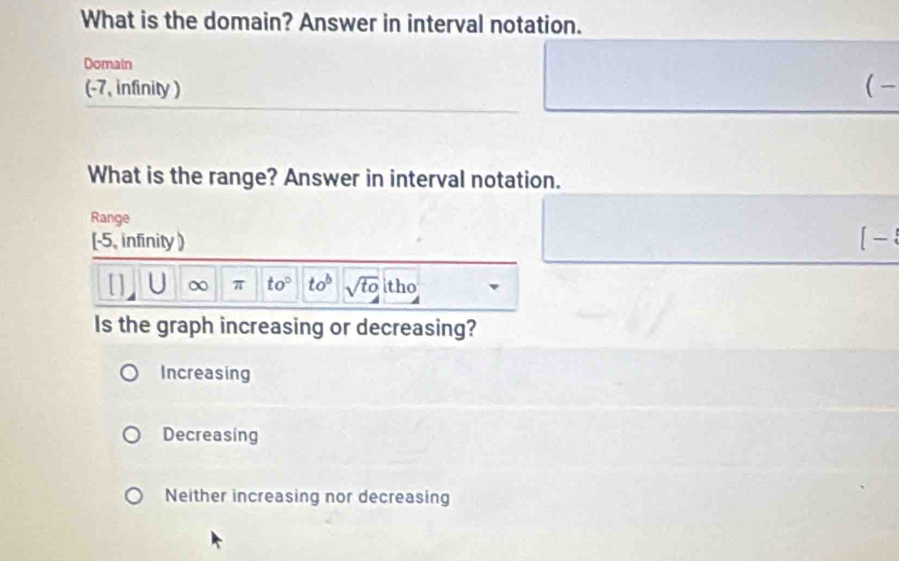 What is the domain? Answer in interval notation.
Domain
(-7, infinity ) (-
What is the range? Answer in interval notation.
Range
[-5, infinity) [
U ∞ π to° to^b sqrt(to) tho
Is the graph increasing or decreasing?
Increasing
Decreasing
Neither increasing nor decreasing