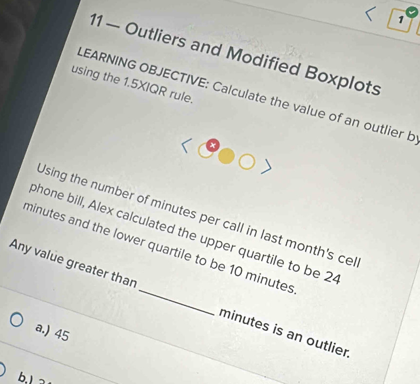 1
11 — Outliers and Modified Boxplots
using the 1.5XIQR rule.
LEARNING OBJECTIVE: Calculate the value of an outlier b
t
Using the number of minutes per call in last month's cel
phone bill, Alex calculated the upper quartile to be 24
minutes and the lower quartile to be 10 minutes
Any value greater than _ minutes is an outlier
a.) 45
b. 3