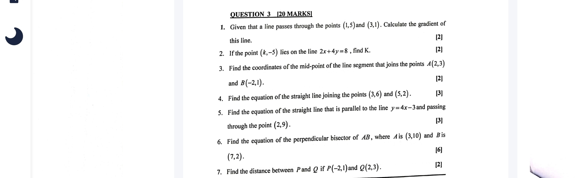 Given that a line passes through the points (1,5) and (3,1). Calculate the gradient of 
this line. 
[2] 
2. If the point (k,-5) lies on the line 2x+4y=8 , find K. 
[2] 
3. Find the coordinates of the mid-point of the line segment that joins the points A(2,3)
and B(-2,1). 
[2] 
4. Find the equation of the straight line joining the points (3,6) and (5,2). [3] 
5. Find the equation of the straight line that is parallel to the line y=4x-3 and passing 
through the point (2,9). [3] 
6. Find the equation of the perpendicular bisector of AB, where A is (3,10) and B is 
[6]
(7,2). 
7. Find the distance between Pand Q if P(-2,1) and Q(2,3). 
[2]