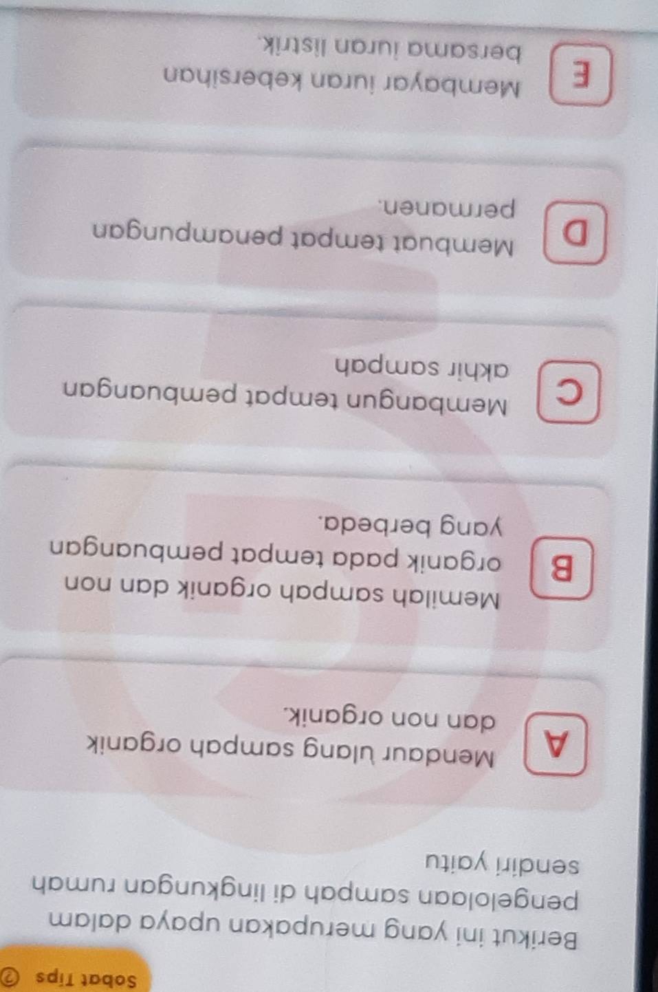 Sobat Tips
Berikut ini yang merupakan upaya dalam
pengelolaan sampah di lingkungan rumah
sendiri yaitu
A Mendaur ulang sampah organik
dan non organik.
Memilah sampah organik dan non
B organik pada tempat pembuangan
yang berbeda.
C Membangun tempat pembuangan
akhir sampah
D Membuat tempat penampungan
permanen.
Membayar iuran kebersihan
E bersama iuran listrik.
