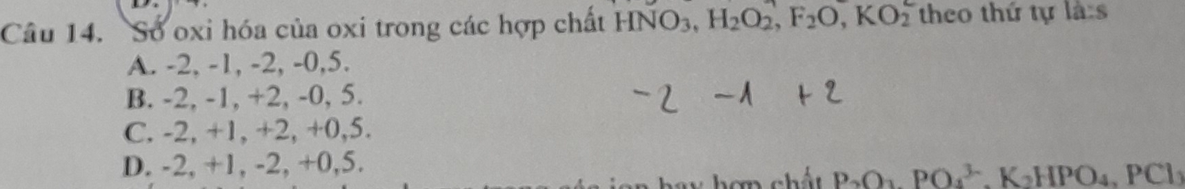 Số oxi hóa của oxi trong các hợp chất HNO3, H_2O_2, F_2O, KO_2 theo thứ tự 1a:s
A. -2, -1, -2, -0, 5.
B. -2, -1, +2, -0, 5.
C. -2, +1, +2, +0, 5.
D. -2, +1, -2, +0, 5.
V hơn chất P_2O_3, PO_4^((3-), K_2)HPO_4, PCl_3