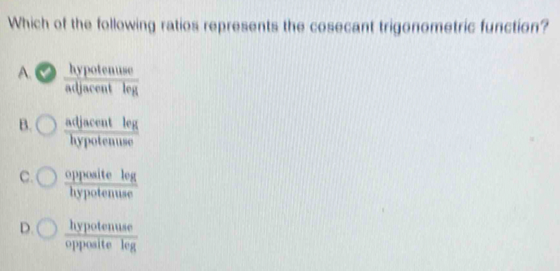 Which of the following ratios represents the cosecant trigonometric function?
A.  hypotenuse/adjacentleg 
B.  adjacentleg/hypotenuse 
C.  oppositelog/hypotenuse 
D.  hypotenuse/oppositeleg 