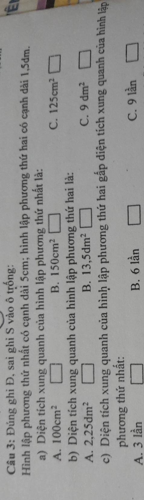 Đúng ghi Đ, sai ghi S vào ô trống: É
Hình lập phương thứ nhất có cạnh dài 5cm; hình lập phương thứ hai có cạnh dài 1,5dm.
a) Diện tích xung quanh của hình lập phương thứ nhất là:
A. 100cm^2 B. 150cm^2 C. 125cm^2□ □ 
b) Diện tích xung quanh của hình lập phương thứ hai là:
A. 2,25dm^2 B. 13,5dm^2 C. 9dm^2
c) Diện tích xung quanh của hình lập phương thứ hai gấp diện tích xung quanh của hình lập
phương thứ nhất:
A. 3 lần B. 6 lần C. 9 lần