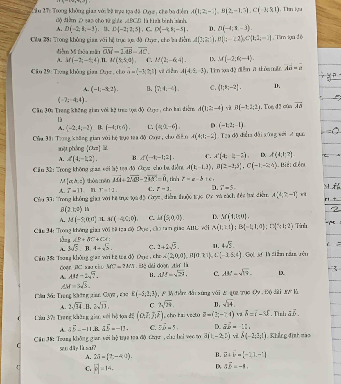 iv(-10,4,3).
2ầu 27: Trong không gian với hệ trục tọa độ Oxyz , cho ba điểm A(1;2;-1),B(2;-1;3),C(-3;5;1). Tìm tọa
độ điểm D sao cho tứ giác ABCD là hình bình hành.
A. D(-2;8;-3) B. D(-2;2;5). C. D(-4;8;-5). D. D(-4;8;-3).
Câu 28: Trong không gian với hệ trục tọa dhat QOxyz , cho ba điểm A(3;2;1),B(1;-1;2),C(1;2;-1). Tìm tọa độ
điểm M thỏa mãn vector OM=2vector AB-vector AC.
A. M(-2;-6;4) .B. M(5;5;0). C. M(2;-6;4). D. M(-2;6;-4).
Câu 29: Trong không gian Oxyz , cho vector a=(-3;2;1) và điểm A(4;6;-3). Tìm tọa độ điểm B thỏa mãn vector AB=vector a
A. (-1;-8;2). B. (7;4;-4). C. (1;8;-2).
D.
(-7;-4;4).
*  Câu 30: Trong không gian với hệ trục tọa độ Oxyz , cho hai điểm A(1;2;-4) và B(-3;2;2).  Toạ độ của overline AB
là
A. (-2;4;-2). B. (-4;0;6). C. (4;0;-6). D. (-1;2;-1).
Câu 31: Trong không gian với hệ trục tọa độ Oxyz , cho điểm A(4;1;-2). Tọa độ điểm đối xứng với A qua
mặt phẳng (Oxz) là
A. A'(4;-1;2). B. A'(-4;-1;2). C. A'(4;-1;-2). D. A'(4;1;2).
Câu 32: Trong không gian với hệ tọa độ Oxyz cho ba điểm A(1;-1;3),B(2;-3;5),C(-1;-2;6). Biết điểm
M(a;b;c) thỏa mãn vector MA+2vector MB-2vector MC=vector 0 , tính T=a-b+c.
A. T=11.. B. T=10. C. T=3. D. T=5.
Câu 33: Trong không gian với hệ trục tọa độ Oxyz , điểm thuộc trục Ox và cách đều hai điểm A(4;2;-1) và
B(2;1;0) là
A. M(-5;0;0) .B. M(-4;0;0). C. M(5;0;0). D. M(4;0;0).
Câu 34: Trong không gian với hệ tọa độ Oxyz , cho tam giác ABC với A(1;1;1);B(-1;1;0);C(3;1;2) Tính
tồng AB+BC+CA :
D.
A. 3sqrt(5) · B. 4+sqrt(5). C. 2+2sqrt(5). 4sqrt(5).
Câu 35: Trong không gian với hệ toạ độ Oxyz , cho A(2;0;0),B(0;3;1),C(-3;6;4). Gọi M là điểm nằm trên
đoạn BC sao cho MC=2MB. Độ dài đoạn AM là
A. AM=2sqrt(7). B. AM=sqrt(29). C. AM=sqrt(19). D.
AM=3sqrt(3).
Câu 36: Trong không gian Oxyz , cho E(-5;2;3) , F là điểm đối xứng với E qua trục Oy . Độ dài EF là.
C.
A. 2sqrt(34). B. 2sqrt(13). 2sqrt(29).
D. sqrt(14).
(  Câu 37: Trong không gian với hệ tọa độ (O;vector i;vector j;vector k) , cho hai vecto vector a=(2;-1;4) và vector b=vector i-3vector k. Tính vector a.vector b.
A. vector avector b=-11.B. vector a.vector b=-13. C. vector a.vector b=5. D. vector avector b=-10.
Câu 38: Trong không gian với hệ trục tọa độ Oxyz , cho hai vec tơ overline a(1;-2;0) và vector b(-2;3;1). Khẳng định nào
C
sau dây là sai?
B.
A. 2vector a=(2;-4;0). vector a+vector b=(-1;1;-1).
C
C. |vector b|=14.
D. vector a.vector b=-8.