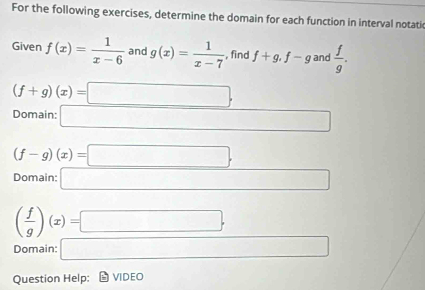 For the following exercises, determine the domain for each function in interval notatic 
Given f(x)= 1/x-6  and g(x)= 1/x-7  , fìnd f+g, f-g and  f/g .
(f+g)(x)=□ , 
Domain: □
(f-g)(x)=□. 
Domain: □ □ 
( f/g )(x)=□ , □ 
Question Help: VIDEO