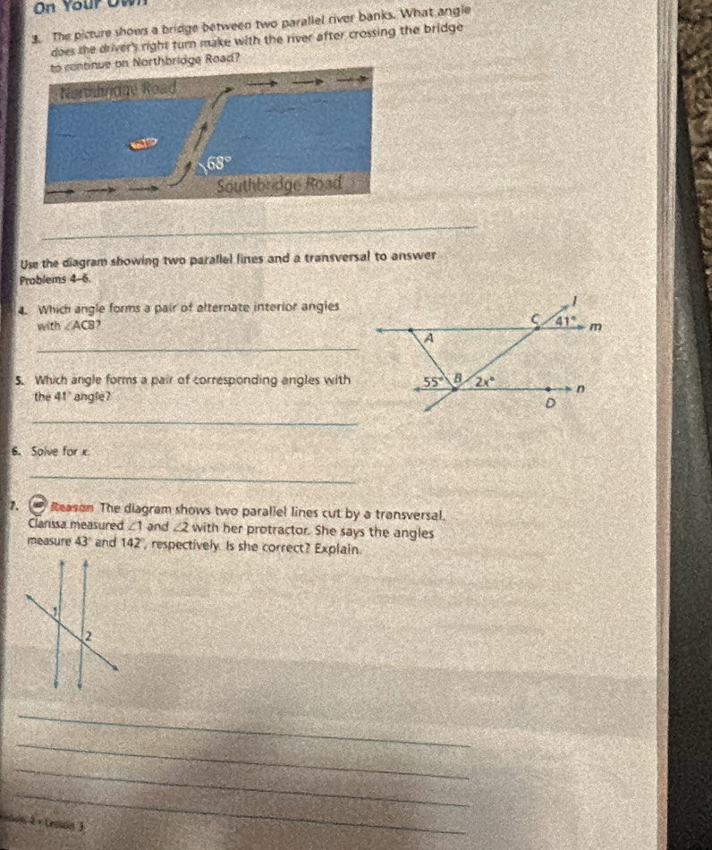 On Your Owr
3. The picture shows a bridge between two parallel river banks. What angle
does the driver's right turn make with the river after crossing the bridge 
ue on Northbridge Road?
_
Use the diagram showing two parallel lines and a transversal to answer
Problems 4-6.
4. Which angle forms a pair of alternate interior anglies
with ∠ ACB
_
5. Which angle forms a pair of corresponding angles with
the 41° angle? 
_
6. Solve for x
_
7. Reason The diagram shows two parallel lines cut by a transversal.
Clanssa measured ∠ 1 and ∠ 2 with her protractor. She says the angles
measure 43° and 142° , respectively. Is she correct? Explain.
_
_
_
_
son 4 × tesion 3