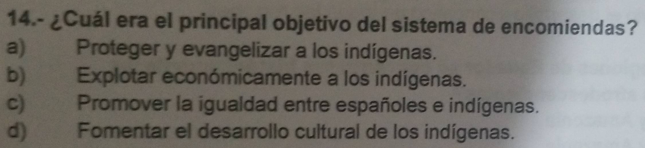 14.- ¿Cuál era el principal objetivo del sistema de encomiendas?
a) Proteger y evangelizar a los indígenas.
b) | Explotar económicamente a los indígenas.
c) Promover la igualdad entre españoles e indígenas.
d) Fomentar el desarrollo cultural de los indígenas.