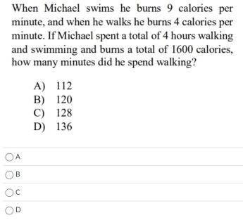 When Michael swims he burns 9 calories per
minute, and when he walks he burns 4 calories per
minute. If Michael spent a total of 4 hours walking
and swimming and burns a total of 1600 calories,
how many minutes did he spend walking?
A
B
C
D