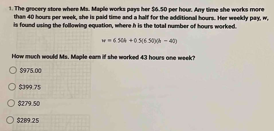 The grocery store where Ms. Maple works pays her $6.50 per hour. Any time she works more
than 40 hours per week, she is paid time and a half for the additional hours. Her weekly pay, w,
is found using the following equation, where h is the total number of hours worked.
w=6.50h+0.5(6.50)(h-40)
How much would Ms. Maple earn if she worked 43 hours one week?
$975.00
$399.75
$279.50
$289.25