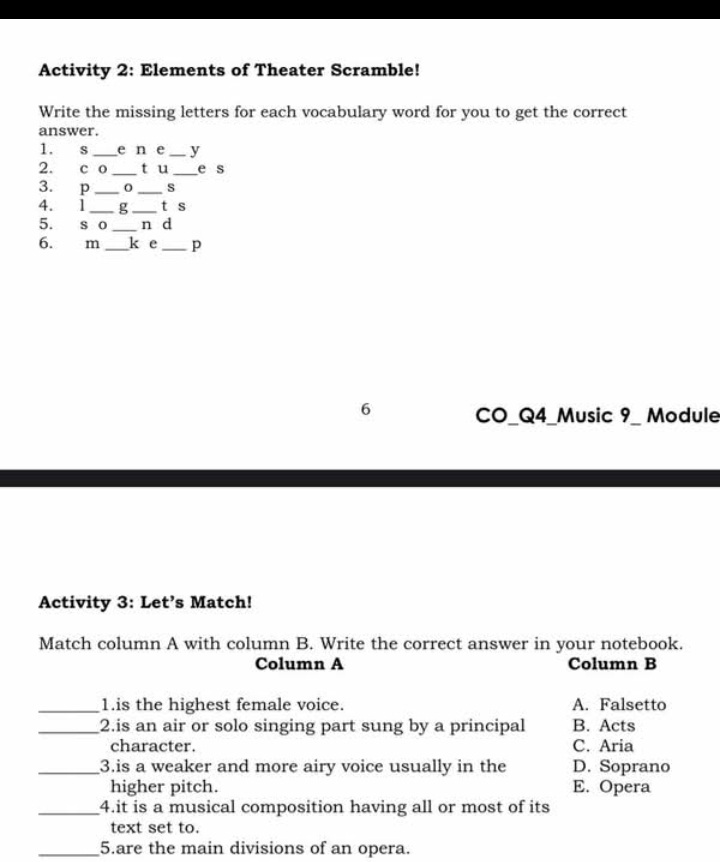 Activity 2: Elements of Theater Scramble!
Write the missing letters for each vocabulary word for you to get the correct
answer.
1. s _e n e _y
2. c 0 _ tu _e s
3. p __s
4. 1 _g _t s
5. s o _n d
6. m _k e _p
6 CO_Q4_Music 9_ Module
Activity 3: Let’s Match!
Match column A with column B. Write the correct answer in your notebook.
Column A Column B
_1.is the highest female voice. A. Falsetto
_2.is an air or solo singing part sung by a principal B. Acts
character. C. Aria
_3.is a weaker and more airy voice usually in the D. Soprano
higher pitch. E. Opera
_4.it is a musical composition having all or most of its
text set to.
_5.are the main divisions of an opera.