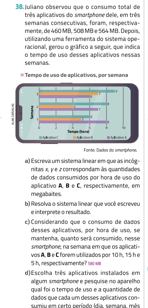 Juliano observou que o consumo total de 
três aplicativos do smartphone dele, em três 
semanas consecutivas, foram, respectiva- 
mente, de 460 MB, 508 MB e 564 MB. Depois, 
utilizando uma ferramenta do sistema ope- 
racional, gerou o gráfico a seguir, que indica 
o tempo de uso desses aplicativos nessas 
semanas. 
» Tempo de uso de aplicativos, por semana 
Fonte: Dados do smartphone. 
a) Escreva um sistema linear em que as incóg- 
nitas x, y e z correspondam às quantidades 
de dados consumidos por hora de uso do 
aplicativo A, B e C, respectivamente, em 
megabaites. 
b) Resolva o sistema linear que você escreveu 
e interprete o resultado. 
c) Considerando que o consumo de dados 
desses aplicativos, por hora de uso, se 
mantenha, quanto será consumido, nesse 
smartphone, na semana em que os aplicati- 
vos A, B e C forem utilizados por 10 h, 15 h e
5 h, respectivamente? 580 MB
d)Escolha três aplicativos instalados em 
algum smartphone e pesquise no aparelho 
qual foi o tempo de uso e a quantidade de 
dados que cada um desses aplicativos con- 
sumiu em certo período (dia, semana, mês