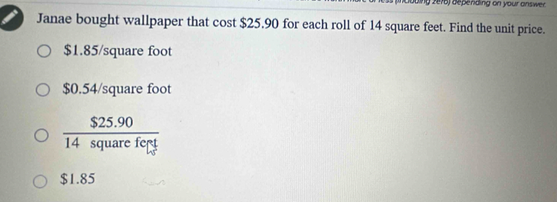 coding ze76) depending on your answer.
Janae bought wallpaper that cost $25.90 for each roll of 14 square feet. Find the unit price.
$1.85/square foot
$0.54/square foot
 ($25.90)/14squarefert 
$1.85