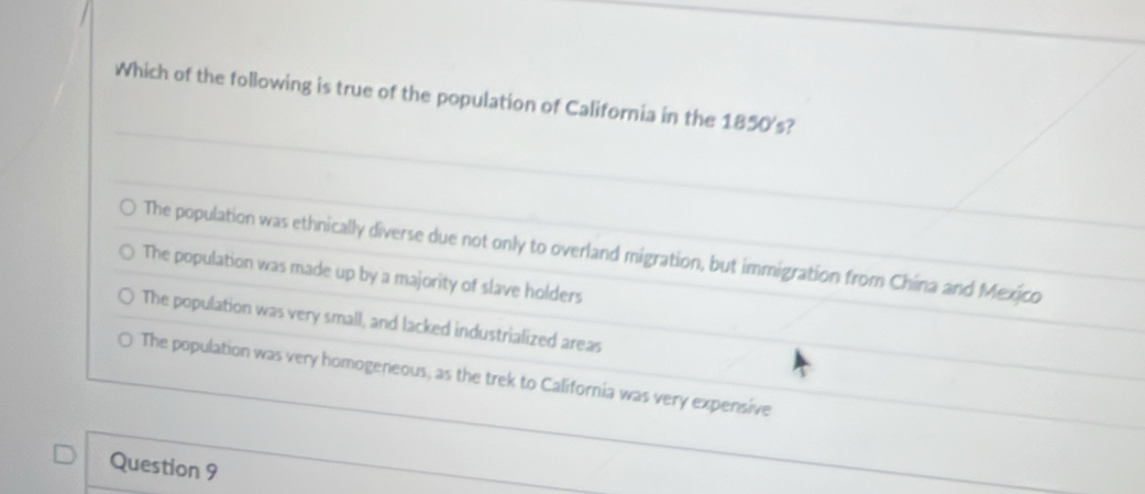 Which of the following is true of the population of California in the 1850's?
The population was ethnically diverse due not only to overland migration, but immigration from China and Mexico
The population was made up by a majority of slave holders
The population was very small, and lacked industrialized areas
The population was very homogeneous, as the trek to California was very expensive
Question 9